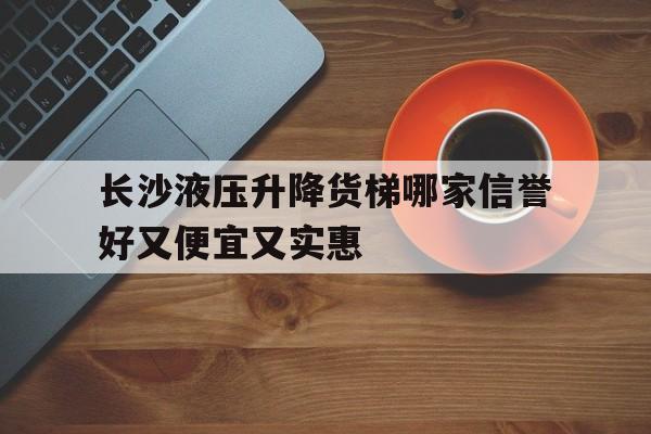 長沙液壓升降貨梯哪家信譽好又便宜又實惠(長沙哪里有升降貨梯賣)